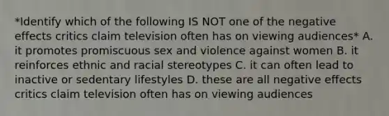 *Identify which of the following IS NOT one of the negative effects critics claim television often has on viewing audiences* A. it promotes promiscuous sex and violence against women B. it reinforces ethnic and racial stereotypes C. it can often lead to inactive or sedentary lifestyles D. these are all negative effects critics claim television often has on viewing audiences