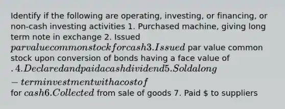 Identify if the following are operating, investing, or financing, or non-cash investing activities 1. Purchased machine, giving long term note in exchange 2. Issued par value common stock for cash 3. Issued par value common stock upon conversion of bonds having a face value of . 4. Declared and paid a cash dividend 5. Sold a long-term investment with a cost of for cash 6. Collected from sale of goods 7. Paid  to suppliers