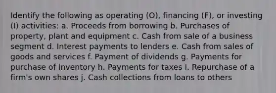 Identify the following as operating (O), financing (F), or investing (I) activities: a. Proceeds from borrowing b. Purchases of property, plant and equipment c. Cash from sale of a business segment d. Interest payments to lenders e. Cash from sales of goods and services f. Payment of dividends g. Payments for purchase of inventory h. Payments for taxes i. Repurchase of a firm's own shares j. Cash collections from loans to others