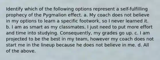 Identify which of the following options represent a self-fulfilling prophecy of the Pygmalion effect. a. My coach does not believe in my options to learn a specific footwork, so I never learned it. b. I am as smart as my classmates, I just need to put more effort and time into studying. Consequently, my grades go up. c. I am projected to be the best in my team, however my coach does not start me in the lineup because he does not believe in me. d. All of the above.