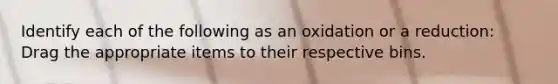 Identify each of the following as an oxidation or a reduction: Drag the appropriate items to their respective bins.