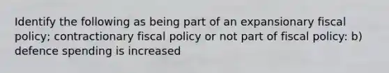 Identify the following as being part of an expansionary fiscal policy; contractionary fiscal policy or not part of fiscal policy: b) defence spending is increased