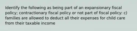 Identify the following as being part of an expansionary fiscal policy; contractionary fiscal policy or not part of fiscal policy: c) families are allowed to deduct all their expenses for child care from their taxable income