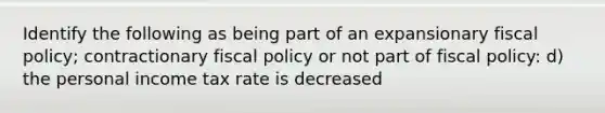 Identify the following as being part of an expansionary fiscal policy; contractionary fiscal policy or not part of fiscal policy: d) the personal income tax rate is decreased