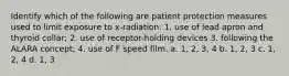 Identify which of the following are patient protection measures used to limit exposure to x-radiation: 1. use of lead apron and thyroid collar; 2. use of receptor-holding devices 3. following the ALARA concept; 4. use of F speed film. a. 1, 2, 3, 4 b. 1, 2, 3 c. 1, 2, 4 d. 1, 3