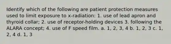 Identify which of the following are patient protection measures used to limit exposure to x-radiation: 1. use of lead apron and thyroid collar; 2. use of receptor-holding devices 3. following the ALARA concept; 4. use of F speed film. a. 1, 2, 3, 4 b. 1, 2, 3 c. 1, 2, 4 d. 1, 3