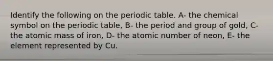 Identify the following on the periodic table. A- the chemical symbol on the periodic table, B- the period and group of gold, C- the atomic mass of iron, D- the atomic number of neon, E- the element represented by Cu.