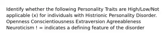 Identify whether the following Personality Traits are High/Low/Not applicable (x) for individuals with Histrionic Personality Disorder. Openness Conscientiousness Extraversion Agreeableness Neuroticism ! = indicates a defining feature of the disorder