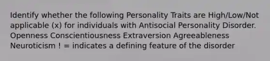 Identify whether the following Personality Traits are High/Low/Not applicable (x) for individuals with Antisocial Personality Disorder. Openness Conscientiousness Extraversion Agreeableness Neuroticism ! = indicates a defining feature of the disorder