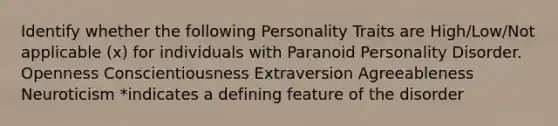 Identify whether the following Personality Traits are High/Low/Not applicable (x) for individuals with Paranoid Personality Disorder. Openness Conscientiousness Extraversion Agreeableness Neuroticism *indicates a defining feature of the disorder