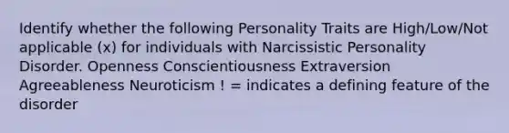 Identify whether the following Personality Traits are High/Low/Not applicable (x) for individuals with Narcissistic Personality Disorder. Openness Conscientiousness Extraversion Agreeableness Neuroticism ! = indicates a defining feature of the disorder