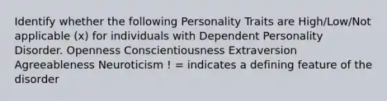 Identify whether the following Personality Traits are High/Low/Not applicable (x) for individuals with Dependent Personality Disorder. Openness Conscientiousness Extraversion Agreeableness Neuroticism ! = indicates a defining feature of the disorder