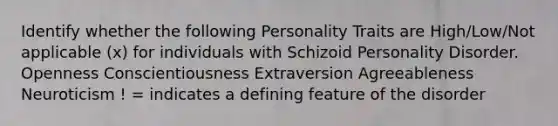 Identify whether the following Personality Traits are High/Low/Not applicable (x) for individuals with Schizoid Personality Disorder. Openness Conscientiousness Extraversion Agreeableness Neuroticism ! = indicates a defining feature of the disorder