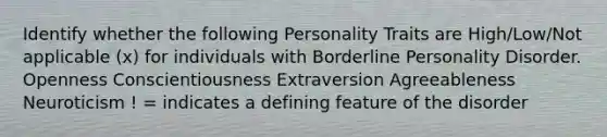 Identify whether the following Personality Traits are High/Low/Not applicable (x) for individuals with Borderline Personality Disorder. Openness Conscientiousness Extraversion Agreeableness Neuroticism ! = indicates a defining feature of the disorder