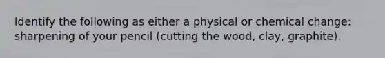 Identify the following as either a physical or chemical change: sharpening of your pencil (cutting the wood, clay, graphite).