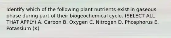 Identify which of the following plant nutrients exist in gaseous phase during part of their biogeochemical cycle. (SELECT ALL THAT APPLY) A. Carbon B. Oxygen C. Nitrogen D. Phosphorus E. Potassium (K)