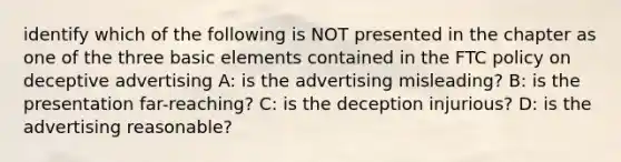 identify which of the following is NOT presented in the chapter as one of the three basic elements contained in the FTC policy on deceptive advertising A: is the advertising misleading? B: is the presentation far-reaching? C: is the deception injurious? D: is the advertising reasonable?