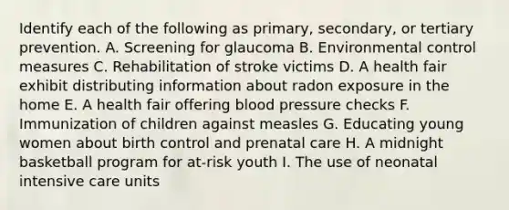 Identify each of the following as primary, secondary, or tertiary prevention. A. Screening for glaucoma B. Environmental control measures C. Rehabilitation of stroke victims D. A health fair exhibit distributing information about radon exposure in the home E. A health fair offering blood pressure checks F. Immunization of children against measles G. Educating young women about birth control and prenatal care H. A midnight basketball program for at-risk youth I. The use of neonatal intensive care units