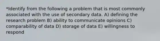 *Identify from the following a problem that is most commonly associated with the use of secondary data. A) defining the research problem B) ability to communicate opinions C) comparability of data D) storage of data E) willingness to respond