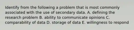 Identify from the following a problem that is most commonly associated with the use of secondary data. A. defining the research problem B. ability to communicate opinions C. comparability of data D. storage of data E. willingness to respond