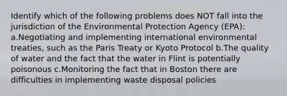 Identify which of the following problems does NOT fall into the jurisdiction of the Environmental Protection Agency (EPA): a.Negotiating and implementing international environmental treaties, such as the Paris Treaty or Kyoto Protocol b.The quality of water and the fact that the water in Flint is potentially poisonous c.Monitoring the fact that in Boston there are difficulties in implementing waste disposal policies