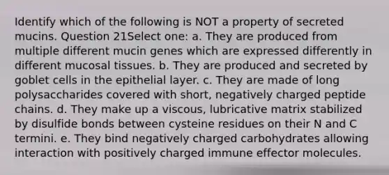 Identify which of the following is NOT a property of secreted mucins. Question 21Select one: a. They are produced from multiple different mucin genes which are expressed differently in different mucosal tissues. b. They are produced and secreted by goblet cells in the epithelial layer. c. They are made of long polysaccharides covered with short, negatively charged peptide chains. d. They make up a viscous, lubricative matrix stabilized by disulfide bonds between cysteine residues on their N and C termini. e. They bind negatively charged carbohydrates allowing interaction with positively charged immune effector molecules.