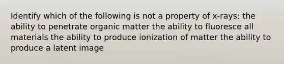 Identify which of the following is not a property of x-rays: the ability to penetrate organic matter the ability to fluoresce all materials the ability to produce ionization of matter the ability to produce a latent image