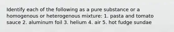 Identify each of the following as a pure substance or a homogenous or heterogenous mixture: 1. pasta and tomato sauce 2. aluminum foil 3. helium 4. air 5. hot fudge sundae