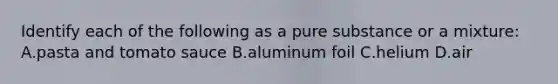 Identify each of the following as a pure substance or a mixture: A.pasta and tomato sauce B.aluminum foil C.helium D.air