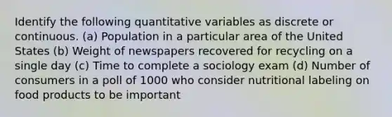 Identify the following quantitative variables as discrete or continuous. (a) Population in a particular area of the United States (b) Weight of newspapers recovered for recycling on a single day (c) Time to complete a sociology exam (d) Number of consumers in a poll of 1000 who consider nutritional labeling on food products to be important