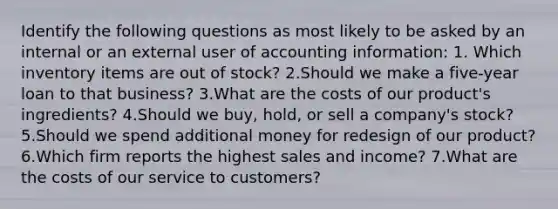 Identify the following questions as most likely to be asked by an internal or an external user of accounting information: 1. Which inventory items are out of stock? 2.Should we make a five-year loan to that business? 3.What are the costs of our product's ingredients? 4.Should we buy, hold, or sell a company's stock? 5.Should we spend additional money for redesign of our product? 6.Which firm reports the highest sales and income? 7.What are the costs of our service to customers?