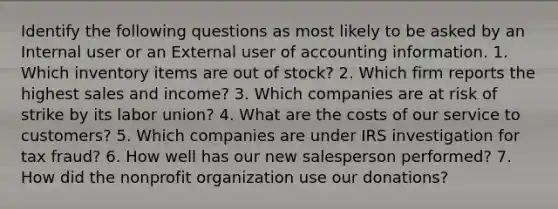 Identify the following questions as most likely to be asked by an Internal user or an External user of accounting information. 1. Which inventory items are out of stock? 2. Which firm reports the highest sales and income? 3. Which companies are at risk of strike by its labor union? 4. What are the costs of our service to customers? 5. Which companies are under IRS investigation for tax fraud? 6. How well has our new salesperson performed? 7. How did the nonprofit organization use our donations?