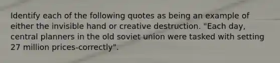 Identify each of the following quotes as being an example of either the invisible hand or creative destruction. "Each day, central planners in the old soviet union were tasked with setting 27 million prices-correctly".