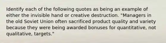 Identify each of the following quotes as being an example of either the invisible hand or creative destruction. "Managers in the old Soviet Union often sacrificed product quality and variety because they were being awarded bonuses for quantitative, not qualitative, targets."