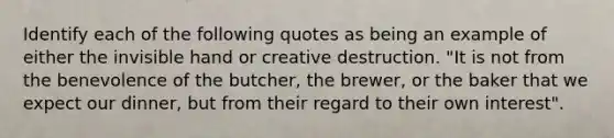 Identify each of the following quotes as being an example of either the invisible hand or creative destruction. "It is not from the benevolence of the butcher, the brewer, or the baker that we expect our dinner, but from their regard to their own interest".