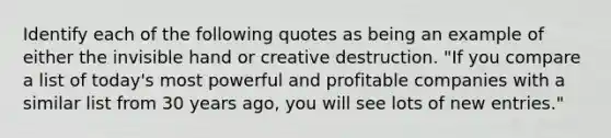 Identify each of the following quotes as being an example of either the invisible hand or creative destruction. "If you compare a list of today's most powerful and profitable companies with a similar list from 30 years ago, you will see lots of new entries."