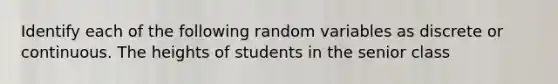 Identify each of the following random variables as discrete or continuous. The heights of students in the senior class