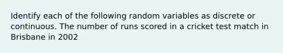 Identify each of the following random variables as discrete or continuous. The number of runs scored in a cricket test match in Brisbane in 2002