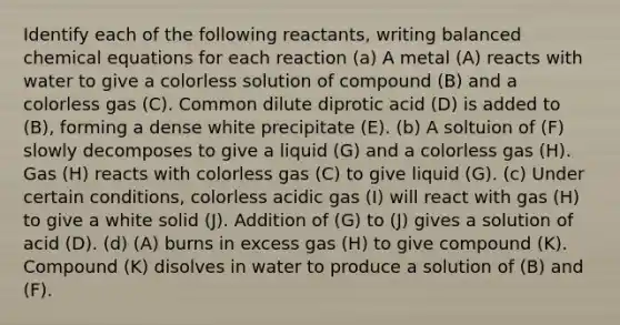 Identify each of the following reactants, writing balanced chemical equations for each reaction (a) A metal (A) reacts with water to give a colorless solution of compound (B) and a colorless gas (C). Common dilute diprotic acid (D) is added to (B), forming a dense white precipitate (E). (b) A soltuion of (F) slowly decomposes to give a liquid (G) and a colorless gas (H). Gas (H) reacts with colorless gas (C) to give liquid (G). (c) Under certain conditions, colorless acidic gas (I) will react with gas (H) to give a white solid (J). Addition of (G) to (J) gives a solution of acid (D). (d) (A) burns in excess gas (H) to give compound (K). Compound (K) disolves in water to produce a solution of (B) and (F).