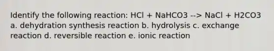 Identify the following reaction: HCl + NaHCO3 --> NaCl + H2CO3 a. dehydration synthesis reaction b. hydrolysis c. exchange reaction d. reversible reaction e. ionic reaction