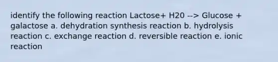 identify the following reaction Lactose+ H20 --> Glucose + galactose a. dehydration synthesis reaction b. hydrolysis reaction c. exchange reaction d. reversible reaction e. ionic reaction