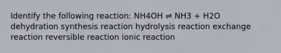 Identify the following reaction: NH4OH ⇌ NH3 + H2O dehydration synthesis reaction hydrolysis reaction exchange reaction reversible reaction ionic reaction