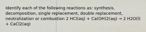 Identify each of the following reactions as: synthesis, decomposition, single replacement, double replacement, neutralization or combustion 2 HCl(aq) + Ca(OH)2(aq) → 2 H2O(l) + CaCl2(aq)