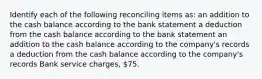 Identify each of the following reconciling items as: an addition to the cash balance according to the bank statement a deduction from the cash balance according to the bank statement an addition to the cash balance according to the company's records a deduction from the cash balance according to the company's records Bank service charges, 75.