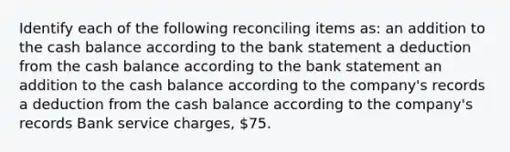 Identify each of the following reconciling items as: an addition to the cash balance according to the bank statement a deduction from the cash balance according to the bank statement an addition to the cash balance according to the company's records a deduction from the cash balance according to the company's records Bank service charges, 75.