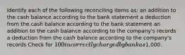 Identify each of the following reconciling items as: an addition to the cash balance according to the bank statement a deduction from the cash balance according to the bank statement an addition to the cash balance according to the company's records a deduction from the cash balance according to the company's records Check for 100 incorrectly charged by bank as1,000.