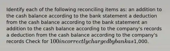 Identify each of the following reconciling items as: an addition to the cash balance according to the bank statement a deduction from the cash balance according to the bank statement an addition to the cash balance according to the company's records a deduction from the cash balance according to the company's records Check for 100 incorrectly charged by bank as1,000.