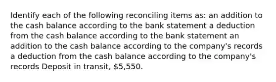 Identify each of the following reconciling items as: an addition to the cash balance according to the bank statement a deduction from the cash balance according to the bank statement an addition to the cash balance according to the company's records a deduction from the cash balance according to the company's records Deposit in transit, 5,550.