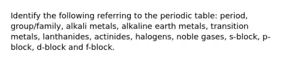 Identify the following referring to the periodic table: period, group/family, alkali metals, alkaline earth metals, transition metals, lanthanides, actinides, halogens, noble gases, s-block, p-block, d-block and f-block.