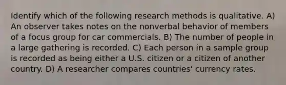 Identify which of the following research methods is qualitative. A) An observer takes notes on the nonverbal behavior of members of a focus group for car commercials. B) The number of people in a large gathering is recorded. C) Each person in a sample group is recorded as being either a U.S. citizen or a citizen of another country. D) A researcher compares countries' currency rates.